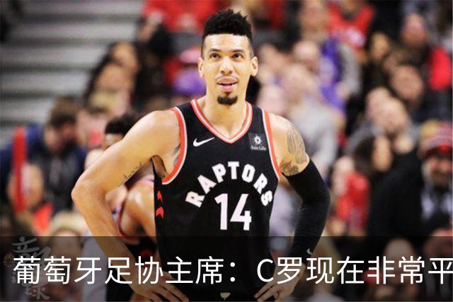 葡萄牙足协主席：C罗现在非常平静 在我们面临压力时这将非常重要