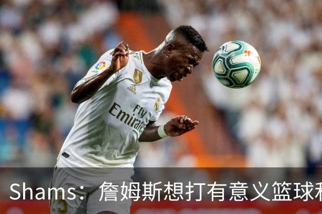 Shams：詹姆斯想打有意义篮球&每场保持竞争力 湖人近年变化巨大